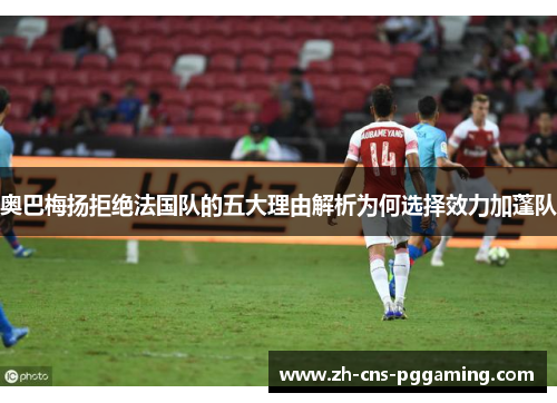 奥巴梅扬拒绝法国队的五大理由解析为何选择效力加蓬队