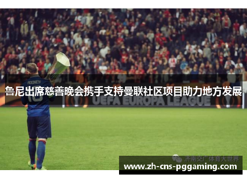 鲁尼出席慈善晚会携手支持曼联社区项目助力地方发展