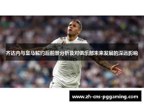 齐达内与皇马解约后前景分析及对俱乐部未来发展的深远影响