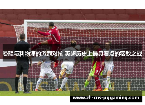 曼联与利物浦的激烈对抗 英超历史上最具看点的宿敌之战 曼联与利物浦的激烈对抗 英超历史上最具看点的宿敌之战